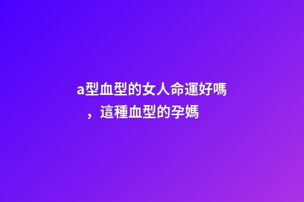 a型血型的女人命運好嗎，這種血型的孕媽